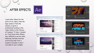 AFTER EFFECTS
I used after effects for the
outro of my video, when the
logo comes in from the
camera, it gave a
professional ending to the
video similar to the ‘Heroes
of Cosplay’ TV show I looked
at. I first found After Effects
very difficult to use but after
following YouTube tutorials
and having help from a
couple of people in class I
was able to use it alright.
 