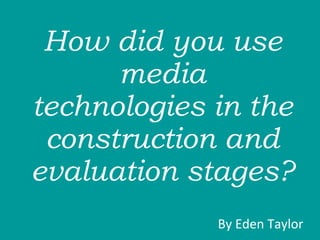 How did you use media technologies in the construction and evaluation stages?  By Eden Taylor  