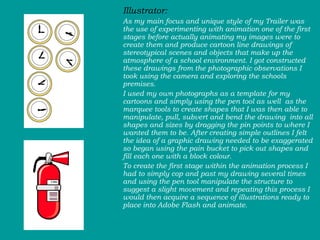 Illustrator:  As my main focus and unique style of my Trailer was the use of experimenting with animation one of the first stages before actually animating my images were to create them and produce cartoon line drawings of stereotypical scenes and objects that make up the atmosphere of a school environment. I got constructed these drawings from the photographic observations I took using the camera and exploring the schools premises.  I used my own photographs as a template for my cartoons and simply using the pen tool as well  as the marquee tools to create shapes that I was then able to manipulate, pull, subvert and bend the drawing  into all shapes and sizes by dragging the pin points to where I wanted them to be. After creating simple outlines I felt the idea of a graphic drawing needed to be exaggerated so began using the pain bucket to pick out shapes and fill each one with a block colour.  To create the first stage within the animation process I had to simply cop and past my drawing several times and using the pen tool manipulate the structure to suggest a slight movement and repeating this process I would then acquire a sequence of illustrations ready to place into Adobe Flash and animate.  