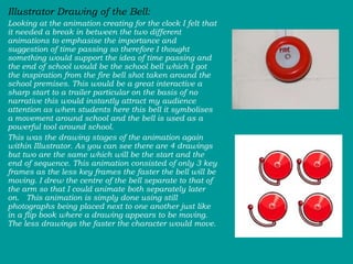 Illustrator Drawing of the Bell: Looking at the animation creating for the clock I felt that it needed a break in between the two different animations to emphasise the importance and suggestion of time passing so therefore I thought something would support the idea of time passing and the end of school would be the school bell which I got the inspiration from the fire bell shot taken around the school premises. This would be a great interactive a sharp start to a trailer particular on the basis of no narrative this would instantly attract my audience attention as when students here this bell it symbolises a movement around school and the bell is used as a powerful tool around school.  This was the drawing stages of the animation again within Illustrator. As you can see there are 4 drawings but two are the same which will be the start and the end of sequence. This animation consisted of only 3 key frames as the less key frames the faster the bell will be moving. I drew the centre of the bell separate to that of the arm so that I could animate both separately later on.  This animation is simply done using still photographs being placed next to one another just like in a flip book where a drawing appears to be moving. The less drawings the faster the character would move. 