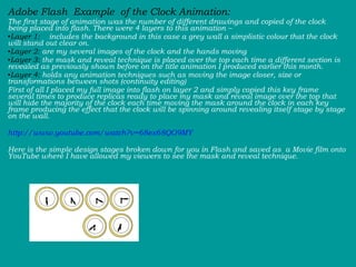 Adobe Flash  Example  of the Clock Animation:  The first stage of animation was the number of different drawings and copied of the clock being placed into flash. There were 4 layers to this animation –  Layer 1:   includes the background in this case a grey wall a simplistic colour that the clock will stand out clear on.  Layer 2:  are my several images of the clock and the hands moving  Layer 3:  the mask and reveal technique is placed over the top each time a different section is revealed as previously shown before on the title animation I produced earlier this month.  Layer 4:  holds any animation techniques such as moving the image closer, size or transformations between shots (continuity editing)  First of all I placed my full image into flash on layer 2 and simply copied this key frame several times to produce replicas ready to place my mask and reveal image over the top that will hide the majority of the clock each time moving the mask around the clock in each key frame producing the effect that the clock will be spinning around revealing itself stage by stage on the wall. http://www.youtube.com/watch?v=68ex68QO9MY Here is the simple design stages broken down for you in Flash and saved as  a Movie film onto YouTube where I have allowed my viewers to see the mask and reveal technique.  