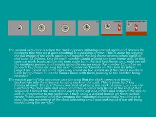 The second sequence is when the clock appears spinning around again and reveals its numbers this time as it goes resulting is a passing of time. This is done by copying the full image of the clock again and copying the key frame several times again in this case 13 frames. One for each number would around the time frame well. In this case we work backward on the time scale by in the last key frame we would see all the numbers present and simply using the eraser erase the number 12 and so on for each key frame erasing the next number backwards on the clock as when played we would see it the right way round on the screen as if the clocks numbers were being drawn in. as the hands move with them pointing to the number being revealed.  The easiest part of this sequence was the way that the clock appears to moves backwards into the distance hanging back on the wall. This is done by 2 key frames at most. The first frame consisted of placing the clock at close up as we are watching the clock spin and reveal and then another key frame at the end of that sequence I moved the clock to the back of the left and corner and reduced the size to look in prospective to my audience. I then using a default button on flash clicked create ‘inbetweening’ and this creating the transition automatically resulting in a slow flowing movement of the clock becoming small and looking as if we are being moved along the corridor. 
