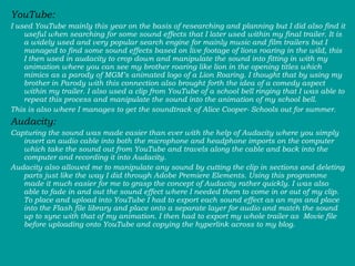 YouTube:  I used YouTube mainly this year on the basis of researching and planning but I did also find it useful when searching for some sound effects that I later used within my final trailer. It is a widely used and very popular search engine for mainly music and film trailers but I managed to find some sound effects based on live footage of lions roaring in the wild, this I then used in audacity to crop down and manipulate the sound into fitting in with my animation where you can see my brother roaring like lion in the opening titles which mimics as a parody of MGM’s animated logo of a Lion Roaring. I thought that by using my brother in Parody with this connection also brought forth the idea of a comedy aspect within my trailer. I also used a clip from YouTube of a school bell ringing that I was able to repeat this process and manipulate the sound into the animation of my school bell.  This is also where I manages to get the soundtrack of Alice Cooper- Schools out for summer.  Audacity:  Capturing the sound was made easier than ever with the help of Audacity where you simply insert an audio cable into both the microphone and headphone imports on the computer which take the sound out from YouTube and travels along the cable and back into the computer and recording it into Audacity.  Audacity also allowed me to manipulate any sound by cutting the clip in sections and deleting parts just like the way I did through Adobe Premiere Elements. Using this programme made it much easier for me to grasp the concept of Audacity rather quickly. I was also able to fade in and out the sound effect where I needed them to come in or out of my clip.  To place and upload into YouTube I had to export each sound effect as an mps and place into the Flash file library and place onto a separate layer for audio and match the sound up to sync with that of my animation. I then had to export my whole trailer as  Movie file before uploading onto YouTube and copying the hyperlink across to my blog.  