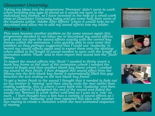 Gloucester University:  Taking my ideas into the programme ‘Premiere’ didn’t seem to work when inserting any type of sound as it would not sync to the individual key frames, so I have invested in the help of a small work shop at Gloucester University today and got some help from some of the students within ‘Adobe After Effects’ where it would help me to download and allow me to add my sound effects into my trailer.   Problem No.1:  This soon became another problem as for some reason again this programme decided to not allow me to download my sound effects and would not sync the sound effects exactly with the correct key frames within the animation. I was quickly able to over come this problem as they perhaps suggested that I could use ‘Audacity’ to record my sound effects again and to export them onto the desktop when edited to the length of sound needed to sync with the length of animation within ‘Flash’ and to then import this sound into the ‘flash’ library.  To import the sound effects into ‘flash’ I needed to firstly insert a bank key frame at the start of the animation where I needed the sound to begin and then another blank key frame where I wished my sound to then finish. I then dragged this sound effect from the library into the first blank key frame it automatically filled this gap between the two ending on the last blank key frame.  To get a better finish to the sound I thought that it needed to fade out as my brother is ‘roaring’ and then slowly ends the roar rather than ending suddenly, this is where I went back into ‘Audacity’ and then using the effects I highlighted the end of the sound and faded the sound out. Seemed to work rather well and as I was on a ‘role’ as such… I then thought how a lion has a variety of sound effects so I went back into ‘Audacity’ and then repeated this idea with another lion roaring to create a variation within the next animated sequence of roaring.  