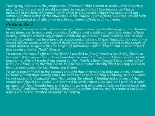 Taking my ideas into the programme ‘Premiere’ didn’t seem to work when inserting any type of sound as it would not sync to the individual key frames, so I have invested in the help of a small work shop at Gloucester University today and got some help from some of the students within ‘Adobe After Effects’ where it would help me to download and allow me to add my sound effects into my trailer.  Problem No.2   This soon became another problem as for some reason again this programme decided to not allow me to download my sound effects and would not sync the sound effects exactly with the correct key frames within the animation. I was quickly able to over come this problem as they perhaps suggested that I could use ‘Audacity’ to record my sound effects again and to export them onto the desktop when edited to the length of sound needed to sync with the length of animation within ‘Flash’ and to then import this sound into the ‘flash’ library.  To import the sound effects into ‘flash’ I needed to firstly insert a bank key frame at the start of the animation where I needed the sound to begin and then another blank key frame where I wished my sound to then finish. I then dragged this sound effect from the library into the first blank key frame it automatically filled this gap between the two ending on the last blank key frame.  To get a better finish to the sound I thought that it needed to fade out as my brother is ‘roaring’ and then slowly ends the roar rather than ending suddenly, this is where I went back into ‘Audacity’ and then using the effects I highlighted the end of the sound and faded the sound out. Seemed to work rather well and as I was on a ‘role’ as such… I then thought how a lion has a variety of sound effects so I went back into ‘Audacity’ and then repeated this idea with another lion roaring to create a variation within the next animated sequence of roaring.  