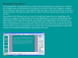 Microsoft PowerPoint:  This programme was particularly useful when planning and evaluating as it allows for a large mass of information to be placed on several slide that’s appear visually more exiting to my viewers when placed onto my blog. I also found that as a viewer I could also flick through the slide one at a time to suit the speed and needs of me the viewer.  PowerPoint also allowed me as a user to easily use large fonts as headings, font colours to suggest an importance to the text displayed as well as subheadings and information within text boxes along with images and hyperlinks that illustrate the given information. Here is a clear example of using a PowerPoint to get across large sums of information in one document. I have also used other power points that you will be able to see on my blog for some of the other evaluation questions along with research and planning throughout my project this year.  