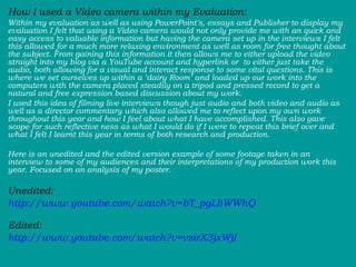 How I used a Video camera within my Evaluation:  Within my evaluation as well as using PowerPoint's, essays and Publisher to display my evaluation I felt that using a Video camera would not only provide me with an quick and easy access to valuable information but having the camera set up in the interviews I felt this allowed for a much more relaxing environment as well as room for free thought about the subject. From gaining this information it then allows me to either upload the video straight into my blog via a YouTube account and hyperlink or  to either just take the audio, both allowing for a visual and interact response to some vital questions. This is where we set ourselves up within a ‘dairy Room’ and loaded up our work into the computers with the camera placed steadily on a tripod and pressed record to get a natural and free expression based discussion about my work.  I used this idea of filming live interviews though just audio and both video and audio as well as a director commentary which also allowed me to reflect upon my own work throughout this year and how I feel about what I have accomplished. This also gave scope for such reflective ness as what I would do if I were to repeat this brief over and what I felt I learnt this year in terms of both research and production.  Here is an unedited and the edited version example of some footage taken in an interview to some of my audiences and their interpretations of my production work this year. Focused on an analysis of my poster.  Unedited: http://www.youtube.com/watch?v=bT_pgLbWWhQ   Edited:  http://www.youtube.com/watch?v=vzirX3jxWjI 