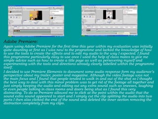 Adobe Premiere:  Again using Adobe Premiere for the first time this year within my evaluation was initially quite daunting at first as I was new to the programme and lacked the knowledge of how to use the tools to create the effects and to edit my audio to the way I expected. I found this programme particularly easy to use once I used the help of class mates to give me simple advice such as how to create a title page as well as persevering myself and experimenting with the tools and directions already clearly labelled within the programme itself.  I decided to use Premiere Elements to document some audio response form my audience’s perspective about my trailer, poster and magazine. Although the video footage was not the main focus and I found that people tended to walk in and out of the shot so I thought the best way to deal with this minor problem was to get rid of the footage all together and just simply keeping the audio and editing out any extra sound such as sneezes, laughing or even people talking in class rooms and doors being shut as I found this very distracting. To do so Premiere allowed me to click at the point within the audio that the sound extra sound appeared to start and I simply cut the clip splitting the audio into two parts I then also clicked the end of the sound and deleted the inner section removing the distraction completely from my clips. 