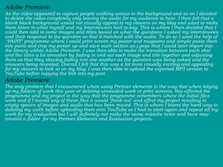 Adobe Premiere:  As the video appeared to capture people walking across in the background and so on I decided to delete the video completely only leaving the audio for my audience to hear. I then felt that a blank black background would not visually appeal to my viewers on my blog and want to make them listen to what myself and my interviewees had to say. This is where I then decided that I could then add in some images and titles based on what the questions I asked my interviewees and their response to the question so that it matched with the audio. To do so I used the help of  ‘PAINT’ programme where I could print screen my poster and magazine and simple paste them into paint and crop my poster up and save each section as j.pegs that I could later import into the library within Adobe Premiere. I was then able to make the transition between each shot and the titles a lot smoother by fading in and out each image and title together and adjusting them so that they slowing fading into one another as the question was being asked and the answers being revealed. Overall I felt that this was a lot more visually exciting and appealing for my viewers to look at on my blog. I was then able to upload the exported MP3 version to YouTube before copying the link into my post.  Adobe Premiere:  The only problem that I encountered when using Premier elements is the way that when tidying up my folders of work this year or deleting unneeded work or print screens, this effected the programme and my project in the way that the programme remembers where the initial files were and if I moved any of these files it would ‘freak out’ and effect my project resulting in empty spaces of images and audio that has been moved. This is where I learnt the hard way in deleting my work before uploading them onto YouTube so I had to start again and repeat all my work for my evaluation but I will definitely not make the same mistake twice and have now created a folder  for my Premier Elements and Evaluation projects.  