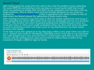 Sound Cloud: After taking apart the audio from the video I then had the problem of just uploading the saved MP3 file and placing it onto my blog as a visual audio track that would allow my audience to simply click and listen to my evaluation and interview with my target audience. This is where I was advised through Mediachs to use create an account on  http://soundcloud.com/  where it appeared to be rather similar to that of slide share but based around the uploading of audio tracks only.  After creating an account I was then able to click the simple upload icon and away it went uploading my chosen MP3 audio track onto my homepage and my own personal account. This account can either be posted publicly and shared between users so I could also listen to other users audio evaluations from my class and across the globe as well as privately so that I can keep it just on my blog between my class mates, teachers and myself.  To be able to post this upload on to my blog page within a new post I then was able to use a  default code made for Wordpress especially where I was able to cop and paste this code straight into a new post and then a visual audio track that my viewers can interact with by clicking pause, play and rewind ect allows them to listen to my evaluation through a different type of media.  