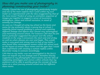 How did you make use of photography in planning/constructing your trailer? Usually I found the use of photography particularly helpful and one of the main aspects that I used within my own trailer as I experimented with the idea (suggested by that of the Juno teaser Trailer) of using an animation sequence of images put together to suggest a sense of movement, atmosphere, colour and overall narrative, in stead of actually live footage.  As soon as I thought of using my school as the basis and scene for my animation about a young boy at school, I instantly found myself grabbing a camera and exploring different footage and objects that I found very stereotypical and interesting around school. For instance I felt that the fire bell in particular suggested this power over the school students in the way it announces the start and end of day as well as when classes are over and begin. This would make a very good and strong start to that of my trailer. I also found other stereotypical scenes within the school such as the layout of certain class rooms and the gym that I could then experiment with creating a cartoon replica within Illustrator ready to animate accordingly.  I felt that as my trailer was not stereotypical in the fact it does not require any live footage and is therefore heavily supported on my photographic observations and the idea of replicating stereotypes and scenes within schools that my audience will be able to quickly grasp the concept of being taken on a short journey around school and the different class rooms.  