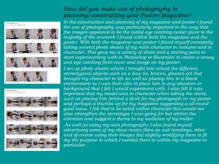 How did you make use of photography in planning/constructing your Poster/Magazine? In the construction and planning of my magazine and poster I found the use of photography was particularly important in the way that the images appeared to be the initial eye catching center piece to the majority of the research I found within both the magazine and the poster. With both the magazine and poster I found myself constantly taking several photo shoots of my main character in costume and in character. This gave me a variety of shots and a starting point to start experimenting with in Photoshop or Illustrator to create a strong and eye catching front cover and image on my poster.  I set up photo shoots where I brought into school the different stereotypical objects such as a bow tie, braces, glasses ect that brought my character to life as well as placing him in a blank environment so I was then able to place him in any situation or background that I felt I would experiment with. I also felt it was important that my model was in character when taking the shots, such as placing him behind a desk for my photograph on my poster and perhaps a thumbs up for my magazine suggesting a all round good issue. I felt that is he acted within character this would not also strengthen the stereotype I was going for but attract the attention and suggest a theme to my audience of my trailer.  As well as using my own photographs I also found myself advertising some of my class mates films as sub headings, titles and of course using their images but slightly modifying them to fit my the purpose in which I needed them to within my magazine in particular.  