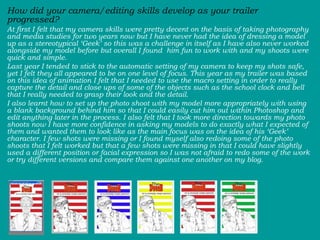 How did your camera/editing skills develop as your trailer progressed?  At first I felt that my camera skills were pretty decent on the basis of taking photography and media studies for two years now but I have never had the idea of dressing a model up as a stereotypical ‘Geek’ so this was a challenge in itself as I have also never worked alongside my model before but overall I found  him fun to work with and my shoots were quick and simple.  Last year I tended to stick to the automatic setting of my camera to keep my shots safe, yet I felt they all appeared to be on one level of focus. This year as my trailer was based on this idea of animation I felt that I needed to use the macro setting in order to really capture the detail and close ups of some of the objects such as the school clock and bell that I really needed to grasp their look and the detail.  I also learnt how to set up the photo shoot with my model more appropriately with using a blank background behind him so that I could easily cut him out within Photoshop and  edit anything later in the process. I also felt that I took more direction towards my photo shoots now I have more confidence in asking my models to do exactly what I expected of them and wanted them to look like as the main focus was on the idea of his ‘Geek’ character. I few shots were missing or I found myself also redoing some of the photo shoots that I felt worked but that a few shots were missing in that I could have slightly used a different position or facial expression so I was not afraid to redo some of the work or try different versions and compare them against one another on my blog.  
