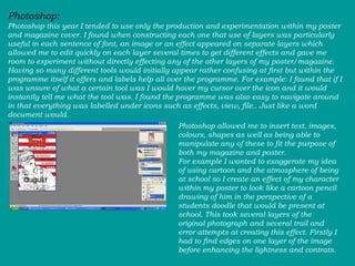Photoshop:  Photoshop this year I tended to use only the production and experimentation within my poster and magazine cover. I found when constructing each one that use of layers was particularly useful in each sentence of font, an image or an effect appeared on separate layers which allowed me to edit quickly on each layer several times to get different effects and gave me room to experiment without directly effecting any of the other layers of my poster/magazine. Having so many different tools would initially appear rather confusing at first but within the programme itself it offers and labels help all over the programme. For example: I found that if I was unsure of what a certain tool was I would hover my cursor over the icon and it would instantly tell me what the tool was. I found the programme was also easy to navigate around in that everything was labelled under icons such as effects, view, file.. Just like a word document would.  Photoshop allowed me to insert text, images, colours, shapes as well as being able to manipulate any of these to fit the purpose of both my magazine and poster.  For example I wanted to exaggerate my idea of using cartoon and the atmosphere of being at school so I create an effect of my character within my poster to look like a cartoon pencil drawing of him in the perspective of a students doodle that would be present at school. This took several layers of the original photograph and several trail and error attempts at creating this effect. Firstly I had to find edges on one layer of the image before enhancing the lightness and contrats. 