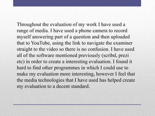 Throughout the evaluation of my work I have used a
range of media. I have used a phone camera to record
myself answering part of a question and then uploaded
that to YouTube, using the link to navigate the examiner
straight to the video so there is no confusion. I have used
all of the software mentioned previously (scribd, prezi
etc) in order to create a interesting evaluation. I found it
hard to find other programmes in which I could use to
make my evaluation more interesting, however I feel that
the media technologies that I have used has helped create
my evaluation to a decent standard.

 