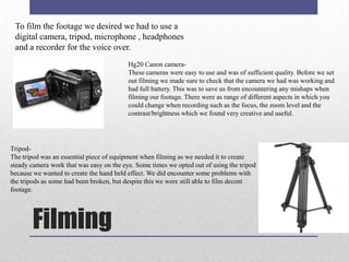 To film the footage we desired we had to use a
digital camera, tripod, microphone , headphones
and a recorder for the voice over.
Hg20 Canon cameraThese cameras were easy to use and was of sufficient quality. Before we set
out filming we made sure to check that the camera we had was working and
had full battery. This was to save us from encountering any mishaps when
filming our footage. There were as range of different aspects in which you
could change when recording such as the focus, the zoom level and the
contrast/brightness which we found very creative and useful.

TripodThe tripod was an essential piece of equipment when filming as we needed it to create
steady camera work that was easy on the eye. Some times we opted out of using the tripod
because we wanted to create the hand held effect. We did encounter some problems with
the tripods as some had been broken, but despite this we were still able to film decent
footage.

Filming

 
