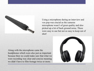Using a microphone during an interview and
vox pop was crucial as the cameras
microphone wasn’t of great quality and also
picked up a lot of back ground noise. These
were easy to use but not so easy to keep out of
shot!

Along with the microphone came the
headphones which were also just as important
because then we could make sure that what we
were recording was clear and concise meaning
we didn’t have to film footage twice or more.

 