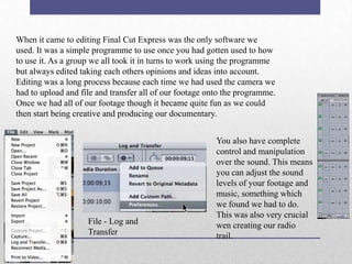 When it came to editing Final Cut Express was the only software we
used. It was a simple programme to use once you had gotten used to how
to use it. As a group we all took it in turns to work using the programme
but always edited taking each others opinions and ideas into account.
Editing was a long process because each time we had used the camera we
had to upload and file and transfer all of our footage onto the programme.
Once we had all of our footage though it became quite fun as we could
then start being creative and producing our documentary.

File - Log and
Transfer

You also have complete
control and manipulation
over the sound. This means
you can adjust the sound
levels of your footage and
music, something which
we found we had to do.
This was also very crucial
wen creating our radio
trail.

 