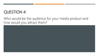 QUESTION 4:
Who would be the audience for your media product and
how would you attract them?
 