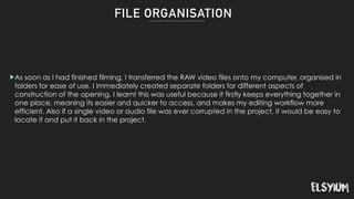 FILE ORGANISATION
!As soon as I had finished filming, I transferred the RAW video files onto my computer, organised in
folders for ease of use. I immediately created separate folders for different aspects of
construction of the opening. I learnt this was useful because it firstly keeps everything together in
one place, meaning its easier and quicker to access, and makes my editing workflow more
efficient. Also if a single video or audio file was ever corrupted in the project, it would be easy to
locate it and put it back in the project.
 