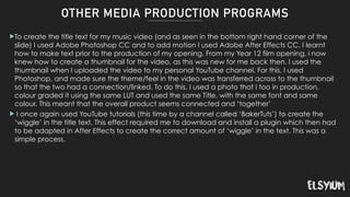 OTHER MEDIA PRODUCTION PROGRAMS
!To create the title text for my music video (and as seen in the bottom right hand corner of the
slide) I used Adobe Photoshop CC and to add motion I used Adobe After Effects CC. I learnt
how to make text prior to the production of my opening. From my Year 12 film opening, i now
knew how to create a thumbnail for the video, as this was new for me back then. I used the
thumbnail when I uploaded the video to my personal YouTube channel. For this, I used
Photoshop, and made sure the theme/feel in the video was transferred across to the thumbnail
so that the two had a connection/linked. To do this, I used a photo that I too in production,
colour graded it using the same LUT and used the same Title, with the same font and same
colour. This meant that the overall product seems connected and ‘together’
! I once again used YouTube tutorials (this time by a channel called ‘BakerTuts’) to create the
‘wiggle’ in the title text. This effect required me to download and install a plugin which then had
to be adapted in After Effects to create the correct amount of ‘wiggle’ in the text. This was a
simple process.
 