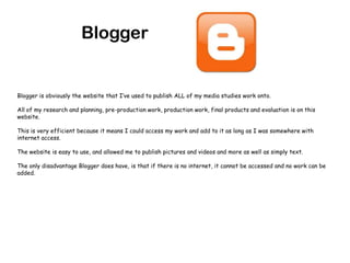 BloggerBlogger is obviously the website that I’ve used to publish ALL of my media studies work onto.All of my research and planning, pre-production work, production work, final products and evaluation is on this website.This is very efficient because it means I could access my work and add to it as long as I was somewhere with internet access.The website is easy to use, and allowed me to publish pictures and videos and more as well as simply text.The only disadvantage Blogger does have, is that if there is no internet, it cannot be accessed and no work can be added.