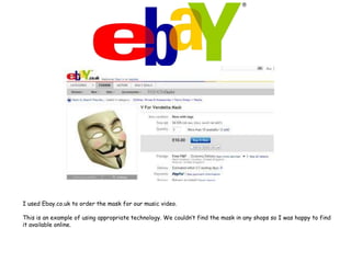 I used Ebay.co.uk to order the mask for our music video.This is an example of using appropriate technology. We couldn’t find the mask in any shops so I was happy to find it available online.