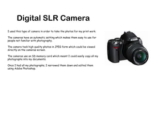 Digital SLR CameraI used this type of camera in order to take the photos for my print work.The cameras have an automatic setting which makes them easy to use for people not familiar with photography.The camera took high quality photos in JPEG form which could be viewed directly on the cameras screen.The cameras use an SD memory card which meant I could easily copy all my photographs into my documents.Once I had all my photographs, I narrowed them down and edited them using Adobe Photoshop. 