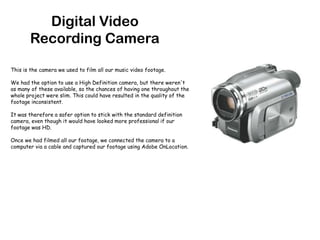 Digital Video Recording CameraThis is the camera we used to film all our music video footage.We had the option to use a High Definition camera, but there weren't as many of these available, so the chances of having one throughout the whole project were slim. This could have resulted in the quality of the footage inconsistent.It was therefore a safer option to stick with the standard definition camera, even though it would have looked more professional if our footage was HD.Once we had filmed all our footage, we connected the camera to a computer via a cable and captured our footage using Adobe OnLocation.