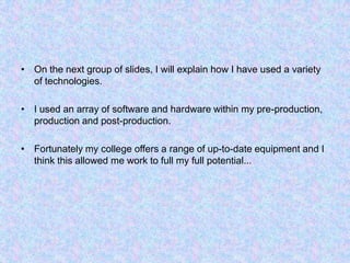 On the next group ofslides, I will explain how I have used a variety of technologies.I used an array of software and hardware within my pre-production, production and post-production.Fortunately my college offers a range of up-to-date equipment and I think this allowed me work to full my full potential...