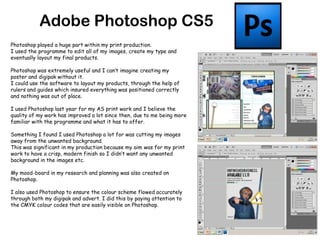 Adobe Photoshop CS5Photoshop played a huge part within my print production. I used the programme to edit all of my images, create my type and eventually layout my final products. Photoshop was extremely useful and I can’t imagine creating my poster and digipak without it. I could use the software to layout my products, through the help of rulers and guides which insured everything was positioned correctly and nothing was out of place.I used Photoshop last year for my AS print work and I believe the quality of my work has improved a lot since then, due to me being more familiar with the programme and what it has to offer.Something I found I used Photoshop a lot for was cutting my images away from the unwanted background.This was significant in my production because my aim was for my print work to have a crisp, modern finish so I didn’t want any unwanted background in the images etc.My mood-board in my research and planning was also created on Photoshop.I also used Photoshop to ensure the colour scheme flowed accurately through both my digipak and advert. I did this by paying attention to the CMYK colour codes that are easily visible on Photoshop.