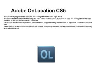 Adobe OnLocation CS5We used this programme to “capture” our footage from the video tape itself. We connected the camera to the computer via a cable, we then used OnLocation to copy the footage from the tape and save it into our documents on a computer.OnLocation was frustrating at times, and sometimes stopped working in the middle of a project, this wasted valuable time. Nevertheless we eventually captured all our footage using the programme and were then ready to start editing using Adobe Premiere Pro... 