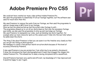 Adobe Premiere Pro CS5We could not have created our music video without Adobe Premiere Pro.We used the programme to essentially fit all our footage together, but the software was used for much more than this.We used Premiere to remove the audio from our footage, we then used the programme to add our chosen song in MP3 form to our footage.Once we had the sound sorted we had the actual video footage to edit...The programme allowed us to cut all our shots down so that only the necessary footage was visible, we also used the programme to slice up and rearrange our footage.We used Premiere to manipulate our video, such as blending two shots together, for example when our main character spits on the camera and it links into the next shot where he walks down the stairs.The thing I like about Premiere is that you can zoom in on the timeline very closely so that you can get the timing on shots perfect.We managed to create a few perfect match-on-action shots because of this level of accuracy offered by Premiere.I also used Premiere in my pre-production, I am referring to my animatic storyboard.I drew the storyboard by hand, photographed each frame then dragged the images into Adobe Premiere Pro. This allowed me to make a moving storyboard with a soundtrack.Overall Premiere has been very useful and efficient, my knowledge of it has improved and I would be happy to use it again.