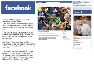 Throughout this project I have used “Facebook” several times.I had used it in pre-production a couple of times, for example when I needed feedback from my peers in terms of my mood board etc.I also used it during actual production, for example when I needed to get hold of our actor (Josh) and for posting ideas to my partner Matt.And finally I have used it during the evaluation process, I posted my video on the website and allowed my friends to watch and comment.The website has been very useful, except proved to be distracting at some points throughout the project, because it is easy to start chatting with friends and browse about with no relation to the work!