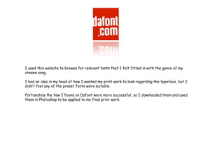 I used this website to browse for relevant fonts that I felt fitted in with the genre of my chosen song.I had an idea in my head of how I wanted my print work to look regarding the typeface, but I didn’t feel any of the preset fonts were suitable. Fortunately the few I found on Dafont were more successful, so I downloaded them and used them in Photoshop to be applied to my final print work.