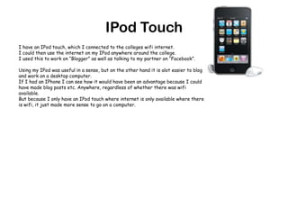 IPod TouchI have an IPod touch, which I connected to the colleges wifi internet.I could then use the internet on my IPod anywhere around the college. I used this to work on “Blogger” as well as talking to my partner on “Facebook”.Using my IPod was useful in a sense, but on the other hand it is alot easier to blog and work on a desktop computer. If I had an IPhone I can see how it would have been an advantage because I could have made blog posts etc. Anywhere, regardless of whether there was wifi available.But because I only have an IPod touch where internet is only available where there is wifi, it just made more sense to go on a computer.