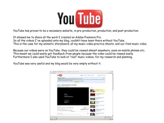 YouTube has proven to be a necessary website, in pre-production, production, and post-production.It allowed me to share all the work I created on Adobe Premiere Pro.So all the videos I've uploaded onto my blog, couldn’t have been there without YouTube.This is the case for my animatic storyboard, all my music video practice shoots, and our final music video.Because our videos were on YouTube, they could be viewed almost anywhere, even on mobile phones etc.This meant we could easily get feedback from people because the video could be viewed easily.Furthermore I also used YouTube to look at “real” music videos, for my research and planning.YouTube was very useful and my blog would be very empty without it.