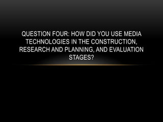 QUESTION FOUR: HOW DID YOU USE MEDIA
  TECHNOLOGIES IN THE CONSTRUCTION,
RESEARCH AND PLANNING, AND EVALUATION
               STAGES?
 