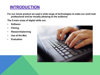 INTRODUCTION
For our movie product we used a wide range of technologies to make our work look
professional and be visually pleasing to the audience.
The 5 main areas of digital skills are:
• Software
• Filming
• Research/planning
• Use of the Mac
• Evaluation
 