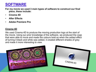 SOFTWARE
For my movie we used 3 main types of software to construct our final
piece, these include:
• Cinema 4D
• After Effects
• Adobe Premiere Pro
Cinema 4D
We used Cinema 4D to produce the moving production logo at the start of
the movie. Using our prior knowledge of the software, we produced the cogs
that were able to move and made the colours bold so when the added effect
of turning it black and white was added, it created different shades of grey
and made it more interesting to view.
 