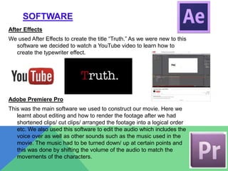 SOFTWARE
After Effects
We used After Effects to create the title “Truth.” As we were new to this
software we decided to watch a YouTube video to learn how to
create the typewriter effect.
Adobe Premiere Pro
This was the main software we used to construct our movie. Here we
learnt about editing and how to render the footage after we had
shortened clips/ cut clips/ arranged the footage into a logical order
etc. We also used this software to edit the audio which includes the
voice over as well as other sounds such as the music used in the
movie. The music had to be turned down/ up at certain points and
this was done by shifting the volume of the audio to match the
movements of the characters.
 