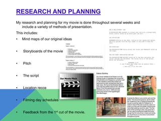 RESEARCH AND PLANNING
My research and planning for my movie is done throughout several weeks and
include a variety of methods of presentation.
This includes:
• Mind maps of our original ideas
• Storyboards of the movie
• Pitch
• The script
• Location recce
• Filming day schedules
• Feedback from the 1st cut of the movie.
 