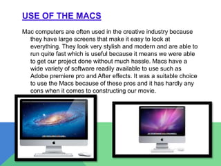USE OF THE MACS
Mac computers are often used in the creative industry because
they have large screens that make it easy to look at
everything. They look very stylish and modern and are able to
run quite fast which is useful because it means we were able
to get our project done without much hassle. Macs have a
wide variety of software readily available to use such as
Adobe premiere pro and After effects. It was a suitable choice
to use the Macs because of these pros and it has hardly any
cons when it comes to constructing our movie.
 