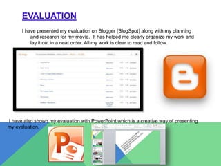 EVALUATION
I have presented my evaluation on Blogger (BlogSpot) along with my planning
and research for my movie. It has helped me clearly organize my work and
lay it out in a neat order. All my work is clear to read and follow.
I have also shown my evaluation with PowerPoint which is a creative way of presenting
my evaluation.
 