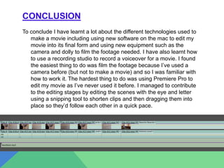 CONCLUSION
To conclude I have learnt a lot about the different technologies used to
make a movie including using new software on the mac to edit my
movie into its final form and using new equipment such as the
camera and dolly to film the footage needed. I have also learnt how
to use a recording studio to record a voiceover for a movie. I found
the easiest thing to do was film the footage because I’ve used a
camera before (but not to make a movie) and so I was familiar with
how to work it. The hardest thing to do was using Premiere Pro to
edit my movie as I’ve never used it before. I managed to contribute
to the editing stages by editing the scenes with the eye and letter
using a snipping tool to shorten clips and then dragging them into
place so they’d follow each other in a quick pace.
 