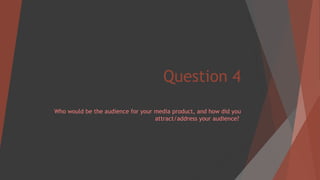 Question 4
Who would be the audience for your media product, and how did you
attract/address your audience?
 