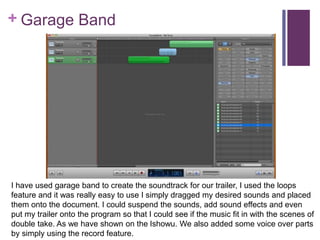 + Garage Band
I have used garage band to create the soundtrack for our trailer, I used the loops
feature and it was really easy to use I simply dragged my desired sounds and placed
them onto the document. I could suspend the sounds, add sound effects and even
put my trailer onto the program so that I could see if the music fit in with the scenes of
double take. As we have shown on the Ishowu. We also added some voice over parts
by simply using the record feature.
 