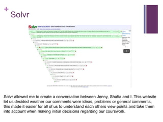 +
Solvr
Solvr allowed me to create a conversation between Jenny, Shafia and I. This website
let us decided weather our comments were ideas, problems or general comments,
this made it easier for all of us to understand each others view points and take them
into account when making initial decisions regarding our courswork.
 
