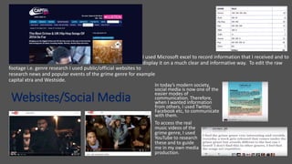 Websites/Social Media
I used Microsoft excel to record information that I received and to
display it on a much clear and informative way. To edit the raw
footage i.e. genre research I used public/official websites to
research news and popular events of the grime genre for example
capital xtra and Westside.
In today’s modern society,
social media is now one of the
easier modes of
communication. Therefore,
when I wanted information
from others, I used Twitter,
Facebook etc, to communicate
with them.
To access the real
music videos of the
grime genre, I used
YouTube to research
these and to guide
me in my own media
production.
 
