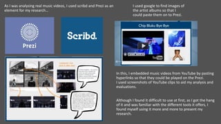 As I was analysing real music videos, I used scribd and Prezi as an
element for my research…
I used google to find images of
the artist albums so that I
could paste them on to Prezi.
In this, I embedded music videos from YouTube by pasting
hyperlinks so that they could be played on the Prezi.
I used screenshots of YouTube clips to aid my analysis and
evaluations.
Although I found it difficult to use at first, as I got the hang
of it and was familiar with the different tools it offers, I
found myself using it more and more to present my
research.
 